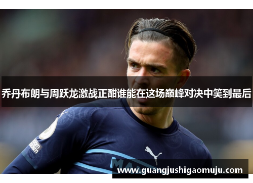 乔丹布朗与周跃龙激战正酣谁能在这场巅峰对决中笑到最后